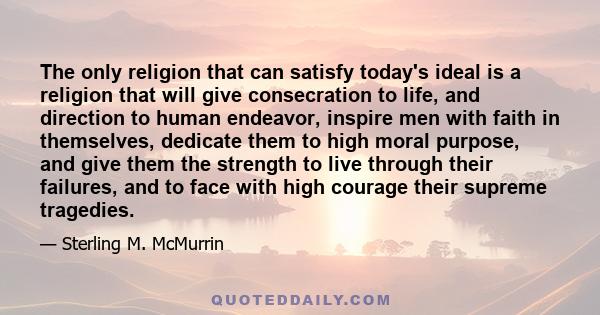 The only religion that can satisfy today's ideal is a religion that will give consecration to life, and direction to human endeavor, inspire men with faith in themselves, dedicate them to high moral purpose, and give