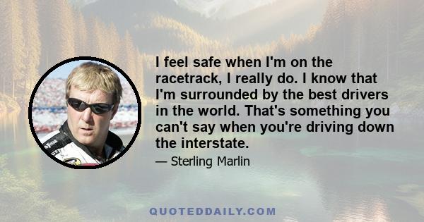 I feel safe when I'm on the racetrack, I really do. I know that I'm surrounded by the best drivers in the world. That's something you can't say when you're driving down the interstate.