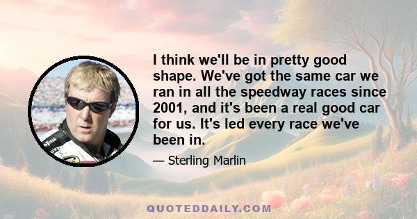 I think we'll be in pretty good shape. We've got the same car we ran in all the speedway races since 2001, and it's been a real good car for us. It's led every race we've been in.