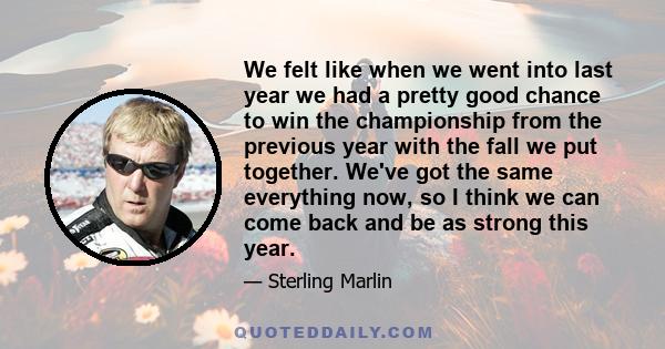 We felt like when we went into last year we had a pretty good chance to win the championship from the previous year with the fall we put together. We've got the same everything now, so I think we can come back and be as 