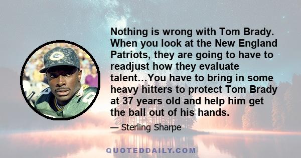 Nothing is wrong with Tom Brady. When you look at the New England Patriots, they are going to have to readjust how they evaluate talent…You have to bring in some heavy hitters to protect Tom Brady at 37 years old and