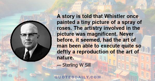 A story is told that Whistler once painted a tiny picture of a spray of roses. The artistry involved in the picture was magnificent. Never before, it seemed, had the art of man been able to execute quite so deftly a