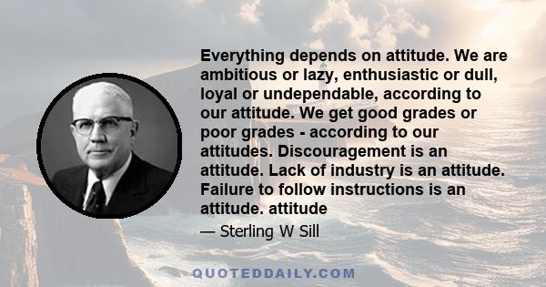 Everything depends on attitude. We are ambitious or lazy, enthusiastic or dull, loyal or undependable, according to our attitude. We get good grades or poor grades - according to our attitudes. Discouragement is an