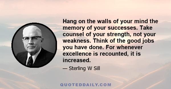 Hang on the walls of your mind the memory of your successes. Take counsel of your strength, not your weakness. Think of the good jobs you have done. For whenever excellence is recounted, it is increased.