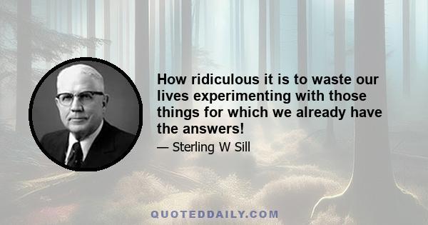 How ridiculous it is to waste our lives experimenting with those things for which we already have the answers!