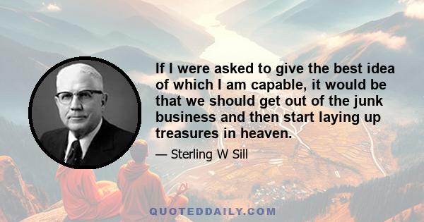 If I were asked to give the best idea of which I am capable, it would be that we should get out of the junk business and then start laying up treasures in heaven.