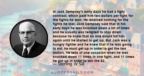 In Jack Dempsey's early days he had a fight contract, which paid him two dollars per fight for the fights he won. He received nothing for the fights he lost. Jack Dempsey said that in his early days he was knocked down