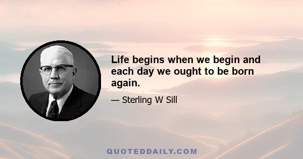 Life begins when we begin and each day we ought to be born again.