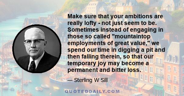 Make sure that your ambitions are really lofty - not just seem to be. Sometimes instead of engaging in those so called mountaintop employments of great value, we spend our time in digging a pit and then falling therein, 