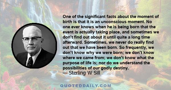 One of the significant facts about the moment of birth is that it is an unconscious moment. No one ever knows when he is being born that the event is actually taking place, and sometimes we don't find out about it until 