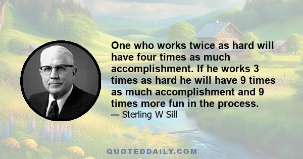 One who works twice as hard will have four times as much accomplishment. If he works 3 times as hard he will have 9 times as much accomplishment and 9 times more fun in the process.