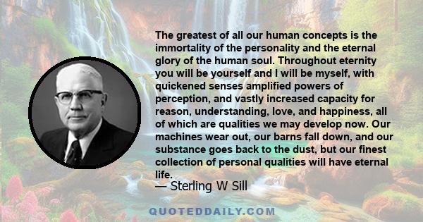 The greatest of all our human concepts is the immortality of the personality and the eternal glory of the human soul. Throughout eternity you will be yourself and I will be myself, with quickened senses amplified powers 