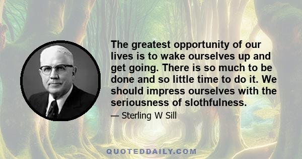 The greatest opportunity of our lives is to wake ourselves up and get going. There is so much to be done and so little time to do it. We should impress ourselves with the seriousness of slothfulness.