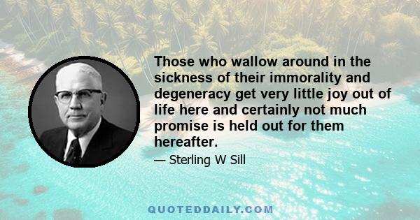 Those who wallow around in the sickness of their immorality and degeneracy get very little joy out of life here and certainly not much promise is held out for them hereafter.