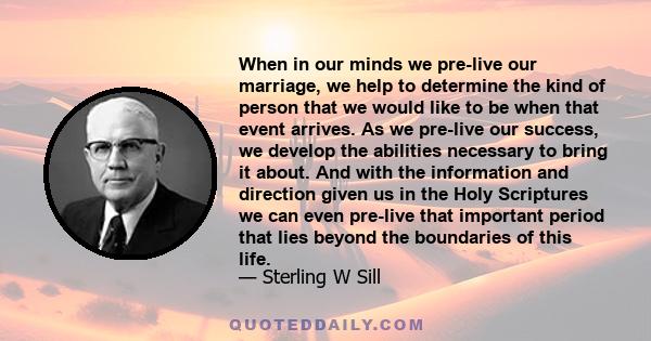 When in our minds we pre-live our marriage, we help to determine the kind of person that we would like to be when that event arrives. As we pre-live our success, we develop the abilities necessary to bring it about. And 