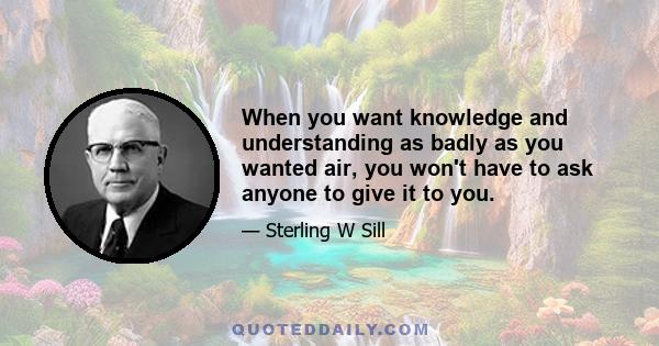 When you want knowledge and understanding as badly as you wanted air, you won't have to ask anyone to give it to you.