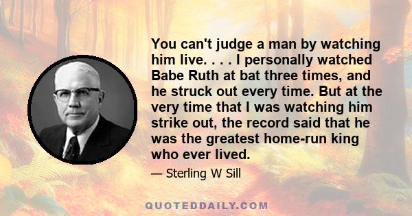 You can't judge a man by watching him live. . . . I personally watched Babe Ruth at bat three times, and he struck out every time. But at the very time that I was watching him strike out, the record said that he was the 