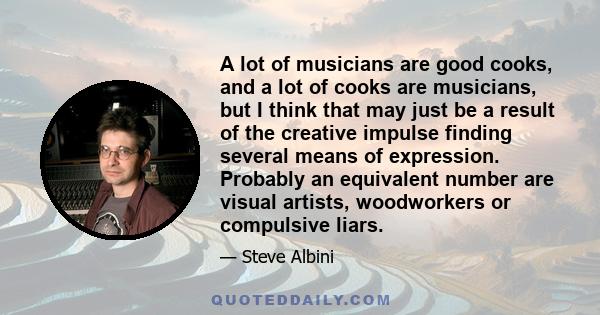 A lot of musicians are good cooks, and a lot of cooks are musicians, but I think that may just be a result of the creative impulse finding several means of expression. Probably an equivalent number are visual artists,