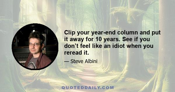 Clip your year-end column and put it away for 10 years. See if you don’t feel like an idiot when you reread it.