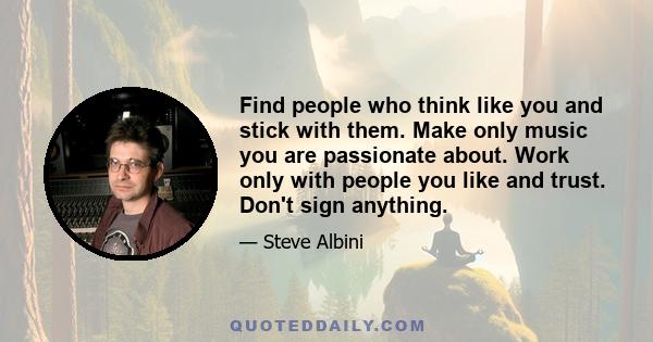 Find people who think like you and stick with them. Make only music you are passionate about. Work only with people you like and trust. Don't sign anything.