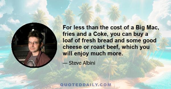 For less than the cost of a Big Mac, fries and a Coke, you can buy a loaf of fresh bread and some good cheese or roast beef, which you will enjoy much more.