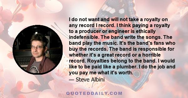 I do not want and will not take a royalty on any record I record. I think paying a royalty to a producer or engineer is ethically indefensible. The band write the songs. The band play the music. It's the band's fans who 