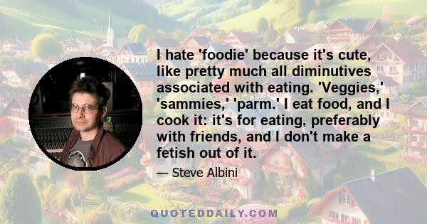 I hate 'foodie' because it's cute, like pretty much all diminutives associated with eating. 'Veggies,' 'sammies,' 'parm.' I eat food, and I cook it: it's for eating, preferably with friends, and I don't make a fetish