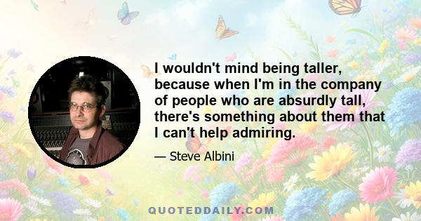 I wouldn't mind being taller, because when I'm in the company of people who are absurdly tall, there's something about them that I can't help admiring.