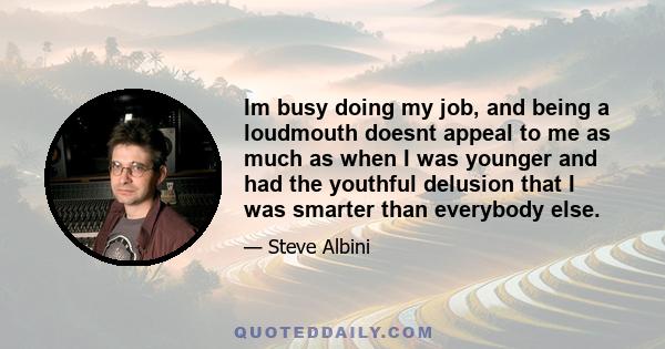 Im busy doing my job, and being a loudmouth doesnt appeal to me as much as when I was younger and had the youthful delusion that I was smarter than everybody else.