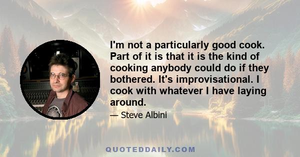 I'm not a particularly good cook. Part of it is that it is the kind of cooking anybody could do if they bothered. It's improvisational. I cook with whatever I have laying around.