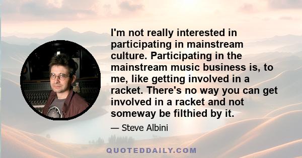 I'm not really interested in participating in mainstream culture. Participating in the mainstream music business is, to me, like getting involved in a racket. There's no way you can get involved in a racket and not