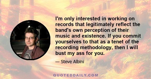 I'm only interested in working on records that legitimately reflect the band's own perception of their music and existence. If you commit yourselves to that as a tenet of the recording methodology, then I will bust my