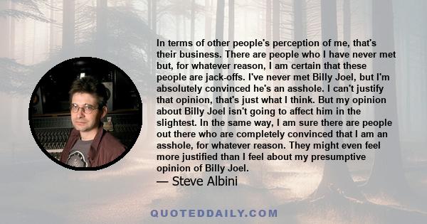 In terms of other people's perception of me, that's their business. There are people who I have never met but, for whatever reason, I am certain that these people are jack-offs. I've never met Billy Joel, but I'm