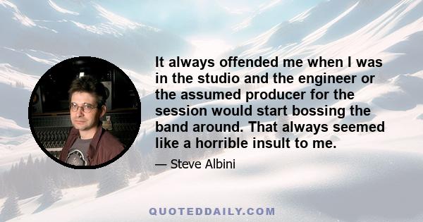 It always offended me when I was in the studio and the engineer or the assumed producer for the session would start bossing the band around. That always seemed like a horrible insult to me.