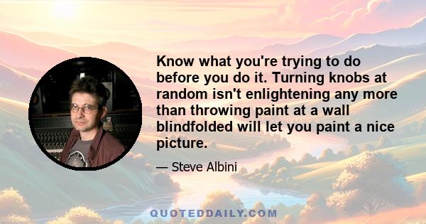 Know what you're trying to do before you do it. Turning knobs at random isn't enlightening any more than throwing paint at a wall blindfolded will let you paint a nice picture.