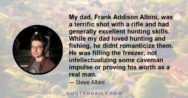 My dad, Frank Addison Albini, was a terrific shot with a rifle and had generally excellent hunting skills. While my dad loved hunting and fishing, he didnt romanticize them. He was filling the freezer, not