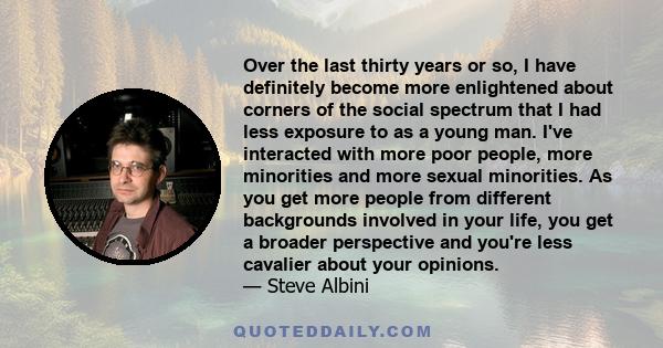 Over the last thirty years or so, I have definitely become more enlightened about corners of the social spectrum that I had less exposure to as a young man. I've interacted with more poor people, more minorities and