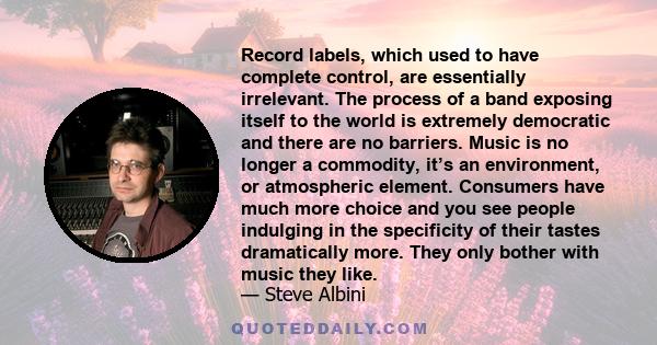 Record labels, which used to have complete control, are essentially irrelevant. The process of a band exposing itself to the world is extremely democratic and there are no barriers. Music is no longer a commodity, it’s