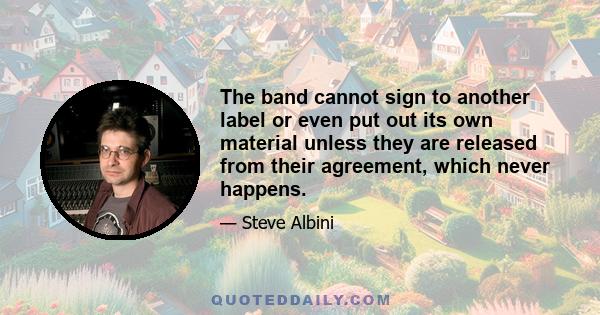 The band cannot sign to another label or even put out its own material unless they are released from their agreement, which never happens.