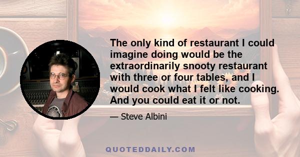 The only kind of restaurant I could imagine doing would be the extraordinarily snooty restaurant with three or four tables, and I would cook what I felt like cooking. And you could eat it or not.