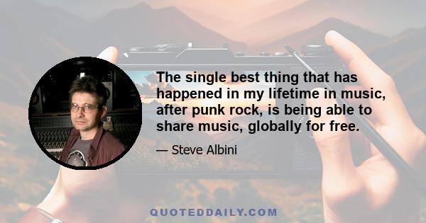 The single best thing that has happened in my lifetime in music, after punk rock, is being able to share music, globally for free.