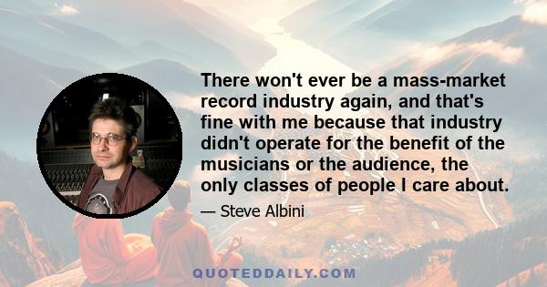 There won't ever be a mass-market record industry again, and that's fine with me because that industry didn't operate for the benefit of the musicians or the audience, the only classes of people I care about.