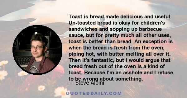 Toast is bread made delicious and useful. Un-toasted bread is okay for children's sandwiches and sopping up barbecue sauce, but for pretty much all other uses, toast is better than bread. An exception is when the bread