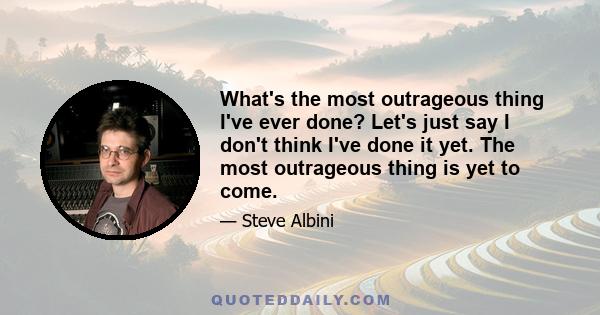 What's the most outrageous thing I've ever done? Let's just say I don't think I've done it yet. The most outrageous thing is yet to come.