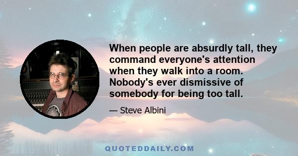 When people are absurdly tall, they command everyone's attention when they walk into a room. Nobody's ever dismissive of somebody for being too tall.