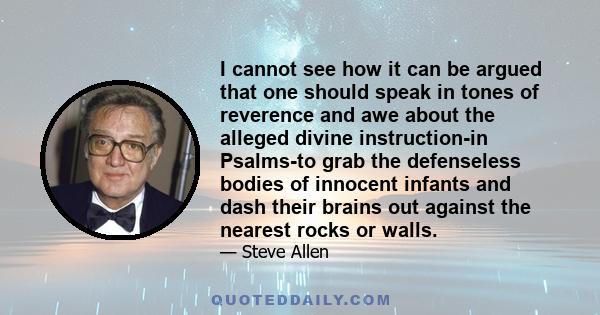 I cannot see how it can be argued that one should speak in tones of reverence and awe about the alleged divine instruction-in Psalms-to grab the defenseless bodies of innocent infants and dash their brains out against