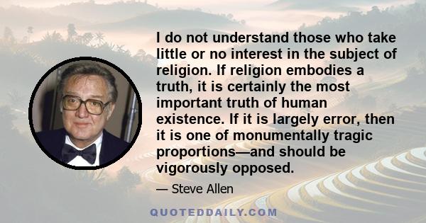 I do not understand those who take little or no interest in the subject of religion. If religion embodies a truth, it is certainly the most important truth of human existence. If it is largely error, then it is one of