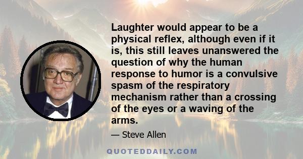 Laughter would appear to be a physical reflex, although even if it is, this still leaves unanswered the question of why the human response to humor is a convulsive spasm of the respiratory mechanism rather than a