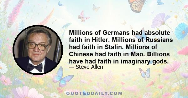 Millions of Germans had absolute faith in Hitler. Millions of Russians had faith in Stalin. Millions of Chinese had faith in Mao. Billions have had faith in imaginary gods.