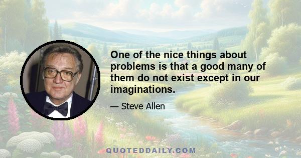 One of the nice things about problems is that a good many of them do not exist except in our imaginations.